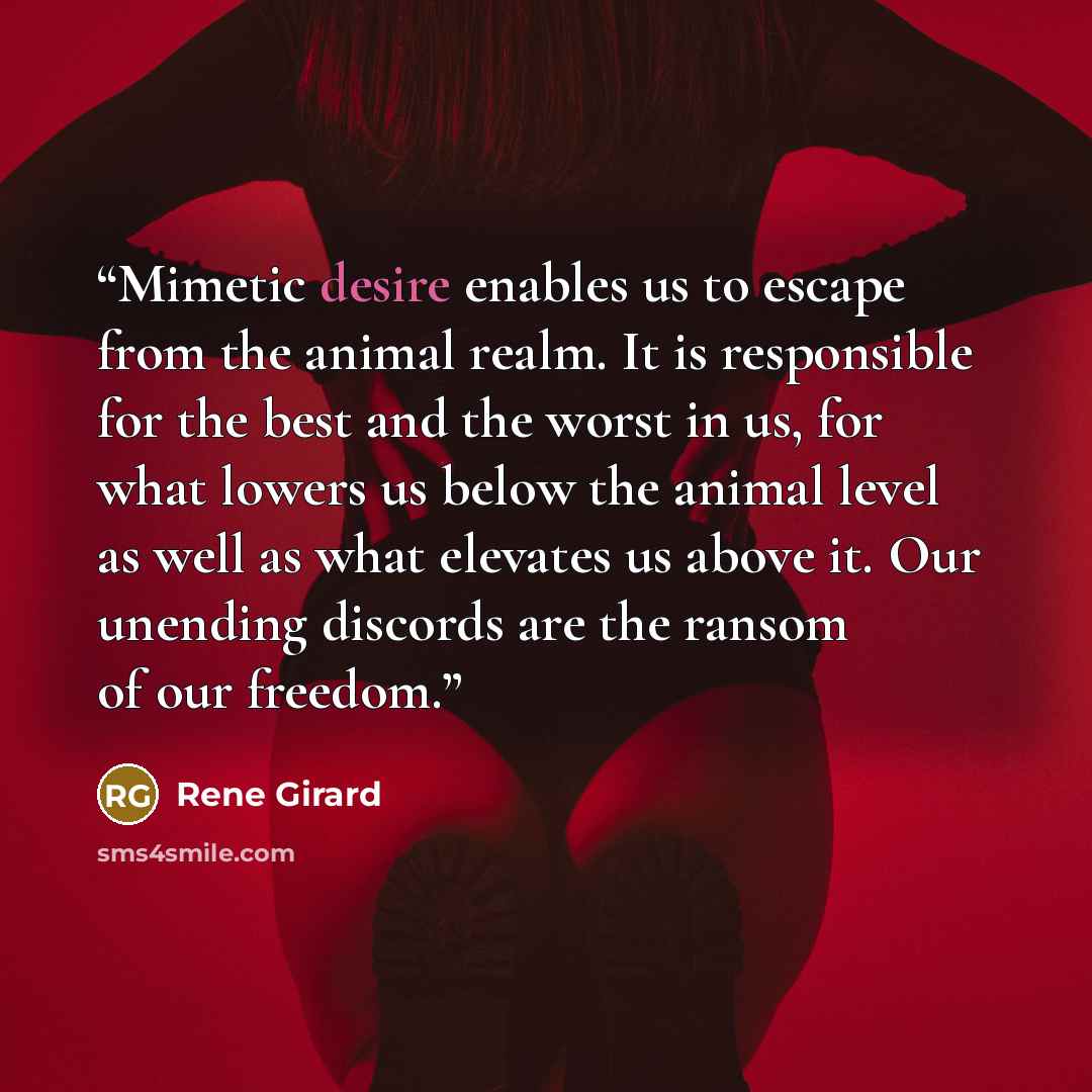 “Mimetic desire enables us to escape from the animal realm. It is responsible for the best and the worst in us, for what lowers us below the animal level as well as what elevates us above it. Our unending discords are the ransom of our freedom.” quote by René Girard