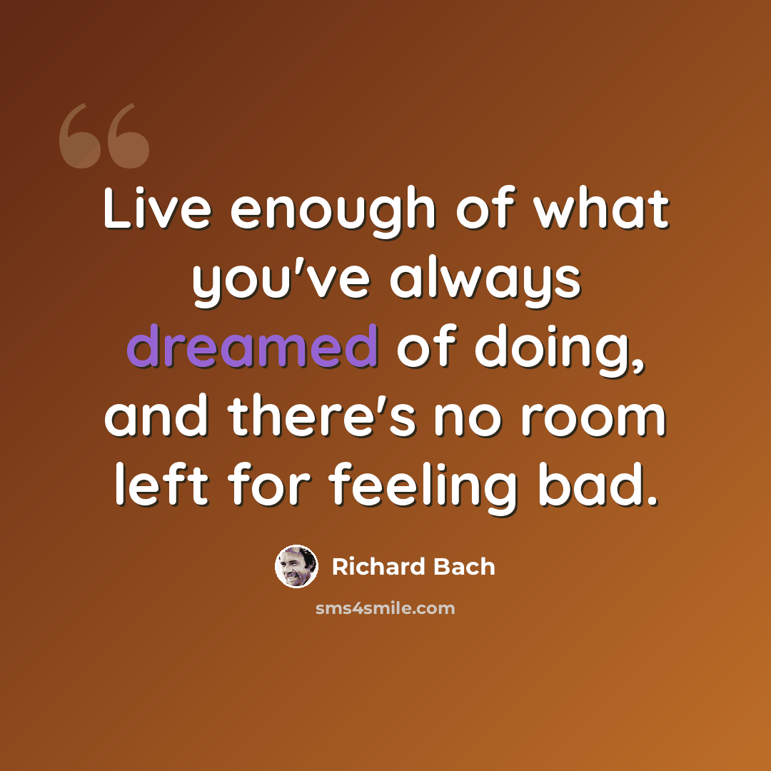 “Live enough of what you've always dreamed of doing, and there's no room left for feeling bad.” quote by Richard Bach