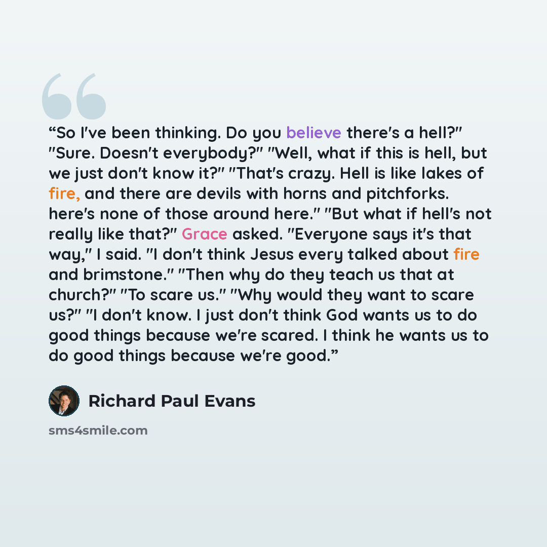 “So I've been thinking. Do you believe there's a hell?" "Sure. Doesn't everybody?" "Well, what if this is hell, but we just don't know it?" "That's crazy. Hell is like lakes of fire, and there are devils with horns and pitchforks. here's none of those around here." "But what if hell's not really…” quote by Richard Paul Evans