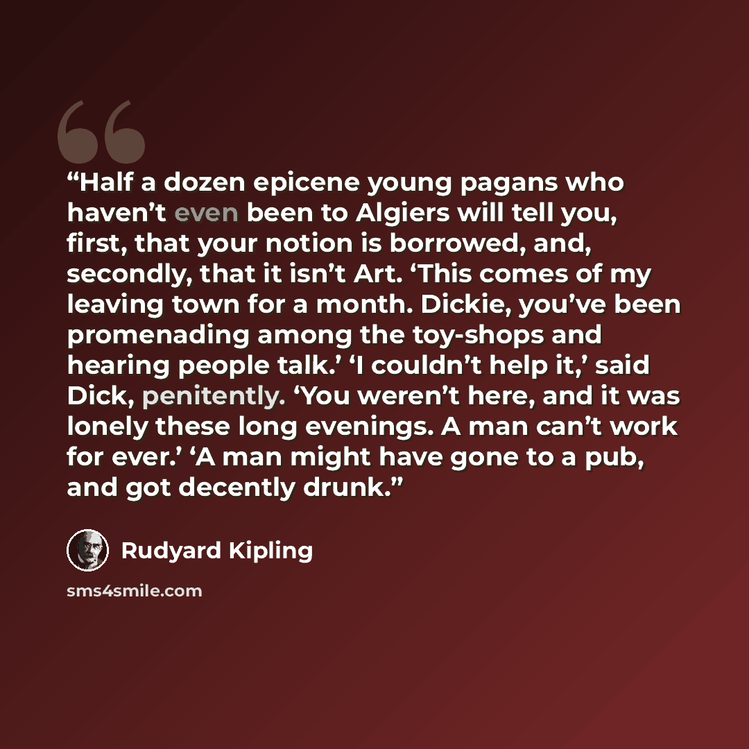 “Half a dozen epicene young pagans who haven’t even been to Algiers will tell you, first, that your notion is borrowed, and, secondly, that it isn’t Art. ‘This comes of my leaving town for a month. Dickie, you’ve been promenading among the toy-shops and hearing people talk.’ ‘I couldn’t help it,’…” quote by Rudyard Kipling