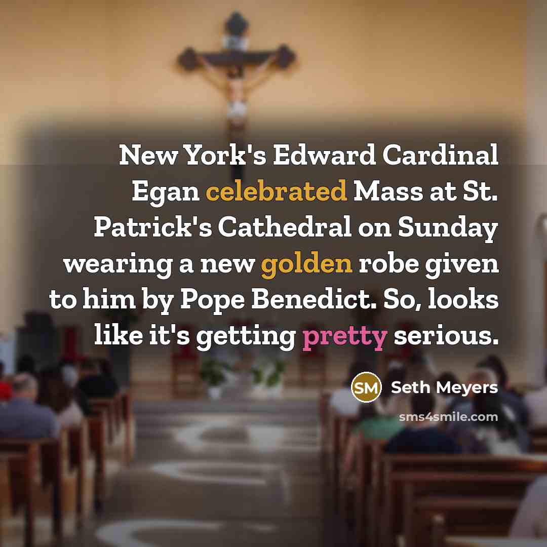 “New York's Edward Cardinal Egan celebrated Mass at St. Patrick's Cathedral on Sunday wearing a new golden robe given to him by Pope Benedict. So, looks like it's getting pretty serious.” quote by Seth Meyers