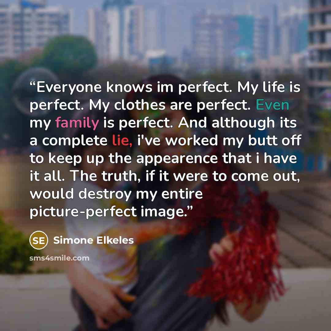“Everyone knows im perfect. My life is perfect. My clothes are perfect. Even my family is perfect. And although its a complete lie, i've worked my butt off to keep up the appearence that i have it all. The truth, if it were to come out, would destroy my entire picture-perfect image.” quote by Simone Elkeles