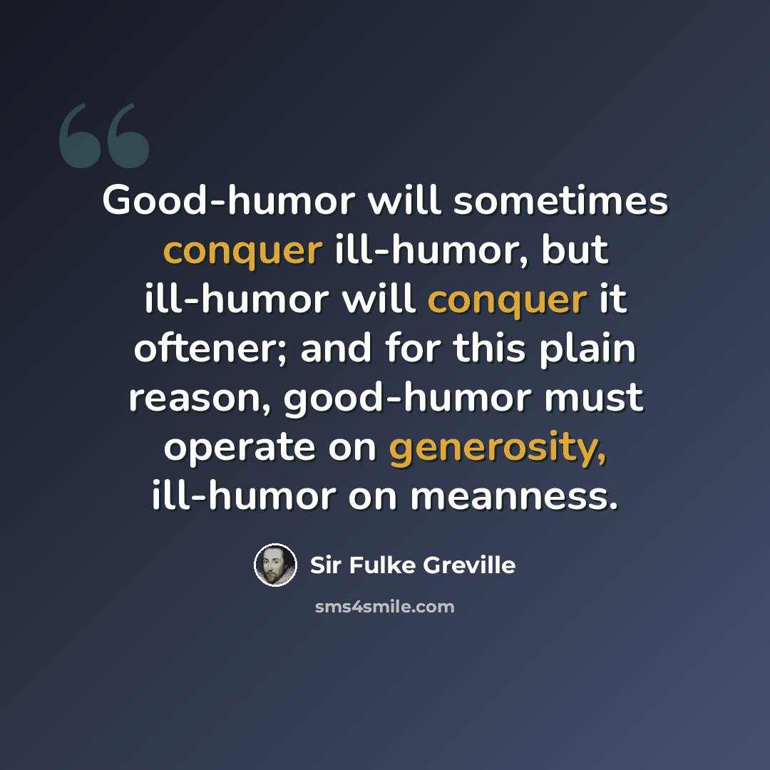 “Good-humor will sometimes conquer ill-humor, but ill-humor will conquer it oftener; and for this plain reason, good-humor must operate on generosity, ill-humor on meanness.” quote by Sir Fulke Greville