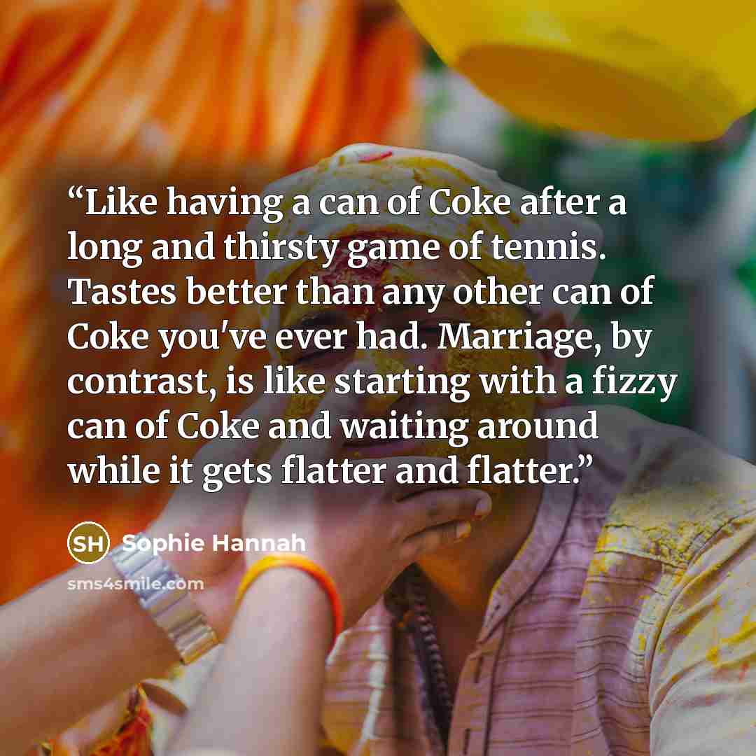 “Like having a can of Coke after a long and thirsty game of tennis. Tastes better than any other can of Coke you've ever had. Marriage, by contrast, is like starting with a fizzy can of Coke and waiting around while it gets flatter and flatter.” quote by Sophie Hannah