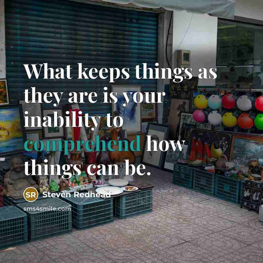 “What keeps things as they are is your inability to comprehend how things can be.” quote by Steven Redhead