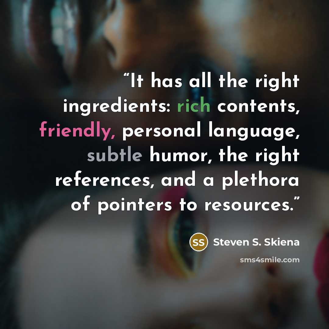 “It has all the right ingredients: rich contents, friendly, personal language, subtle humor, the right references, and a plethora of pointers to resources.” quote by Steven S. Skiena