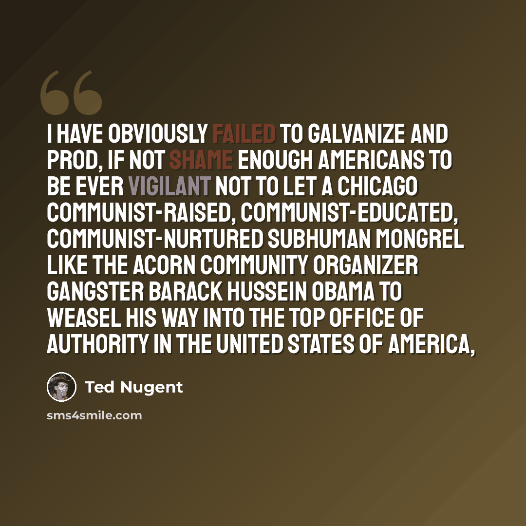 “I have obviously failed to galvanize and prod, if not shame enough Americans to be ever vigilant not to let a Chicago communist-raised, communist-educated, communist-nurtured subhuman mongrel like the ACORN community organizer gangster Barack Hussein Obama to weasel his way into the top office of…” quote by Ted Nugent