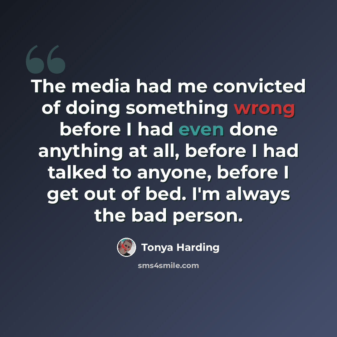“The media had me convicted of doing something wrong before I had even done anything at all, before I had talked to anyone, before I get out of bed. I'm always the bad person.” quote by Tonya Harding