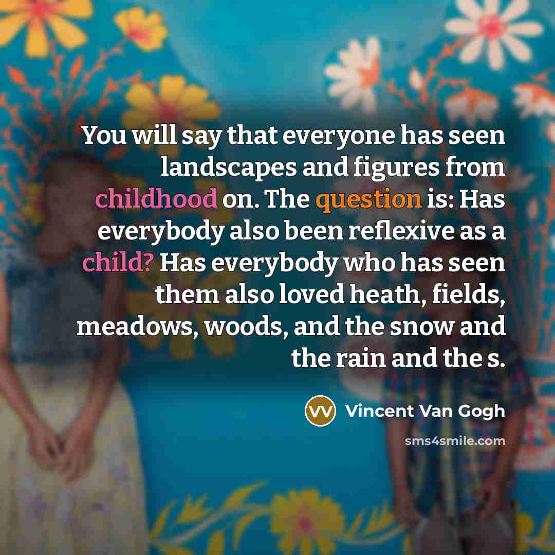 “You will say that everyone has seen landscapes and figures from childhood on. The question is: Has everybody also been reflexive as a child? Has everybody who has seen them also loved heath, fields, meadows, woods, and the snow and the rain and the s.” quote by Vincent Van Gogh
