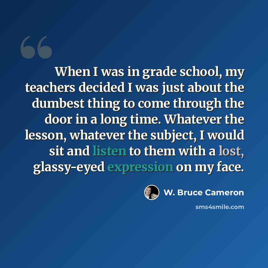 “When I was in grade school, my teachers decided I was just about the dumbest thing to come through the door in a long time. Whatever the lesson, whatever the subject, I would sit and listen to them with a lost, glassy-eyed expression on my face.” quote by W. Bruce Cameron