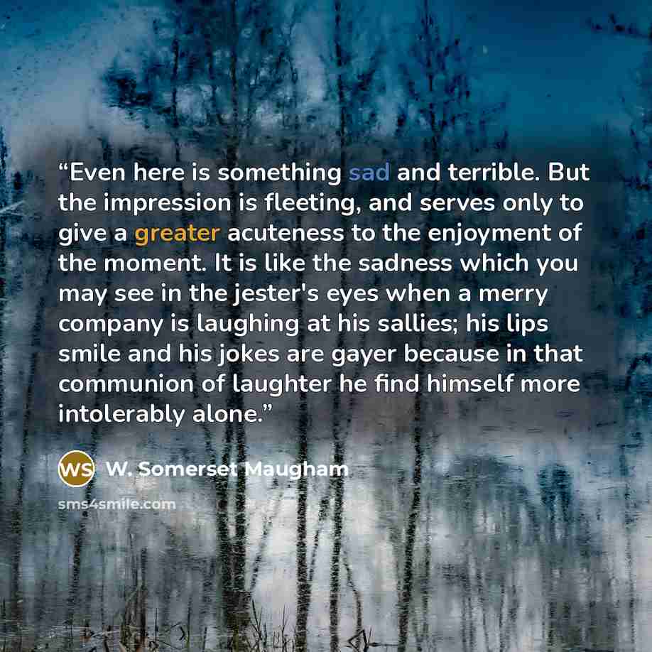 “Even here is something sad and terrible. But the impression is fleeting, and serves only to give a greater acuteness to the enjoyment of the moment. It is like the sadness which you may see in the jester's eyes when a merry company is laughing at his sallies; his lips smile and his jokes are gayer…” quote by W. Somerset Maugham