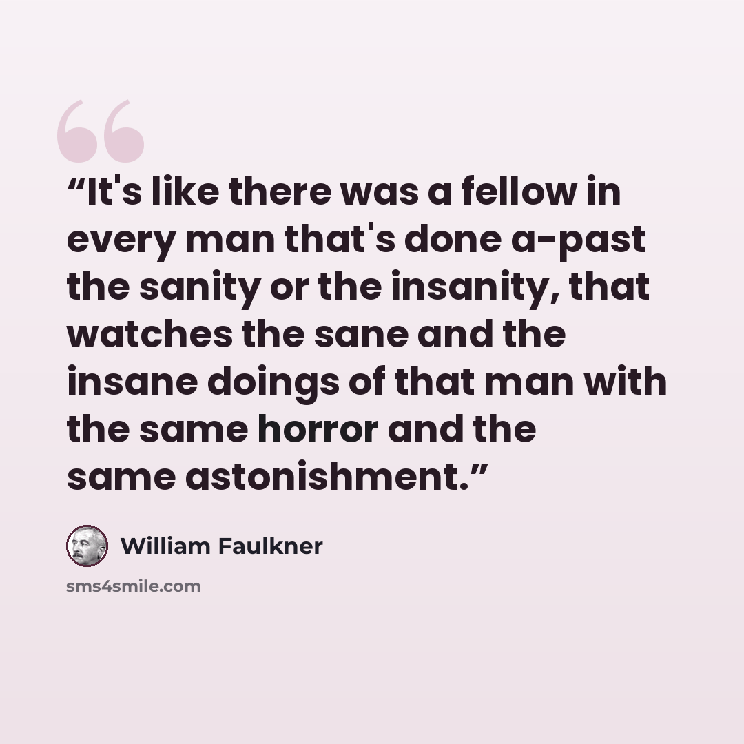 “It's like there was a fellow in every man that's done a-past the sanity or the insanity, that watches the sane and the insane doings of that man with the same horror and the same astonishment.” quote by William Faulkner