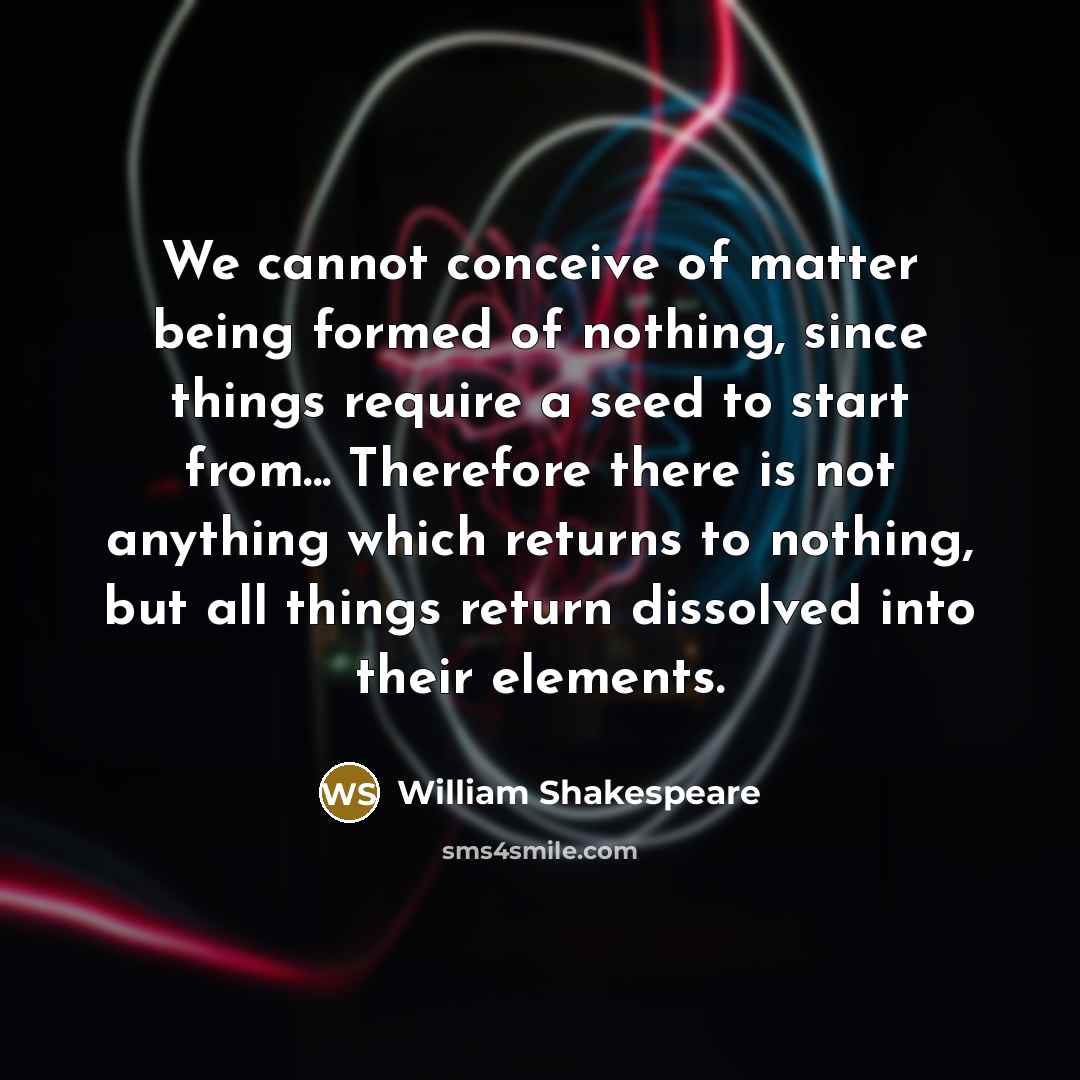 “We cannot conceive of matter being formed of nothing, since things require a seed to start from... Therefore there is not anything which returns to nothing, but all things return dissolved into their elements.” quote by William Shakespeare