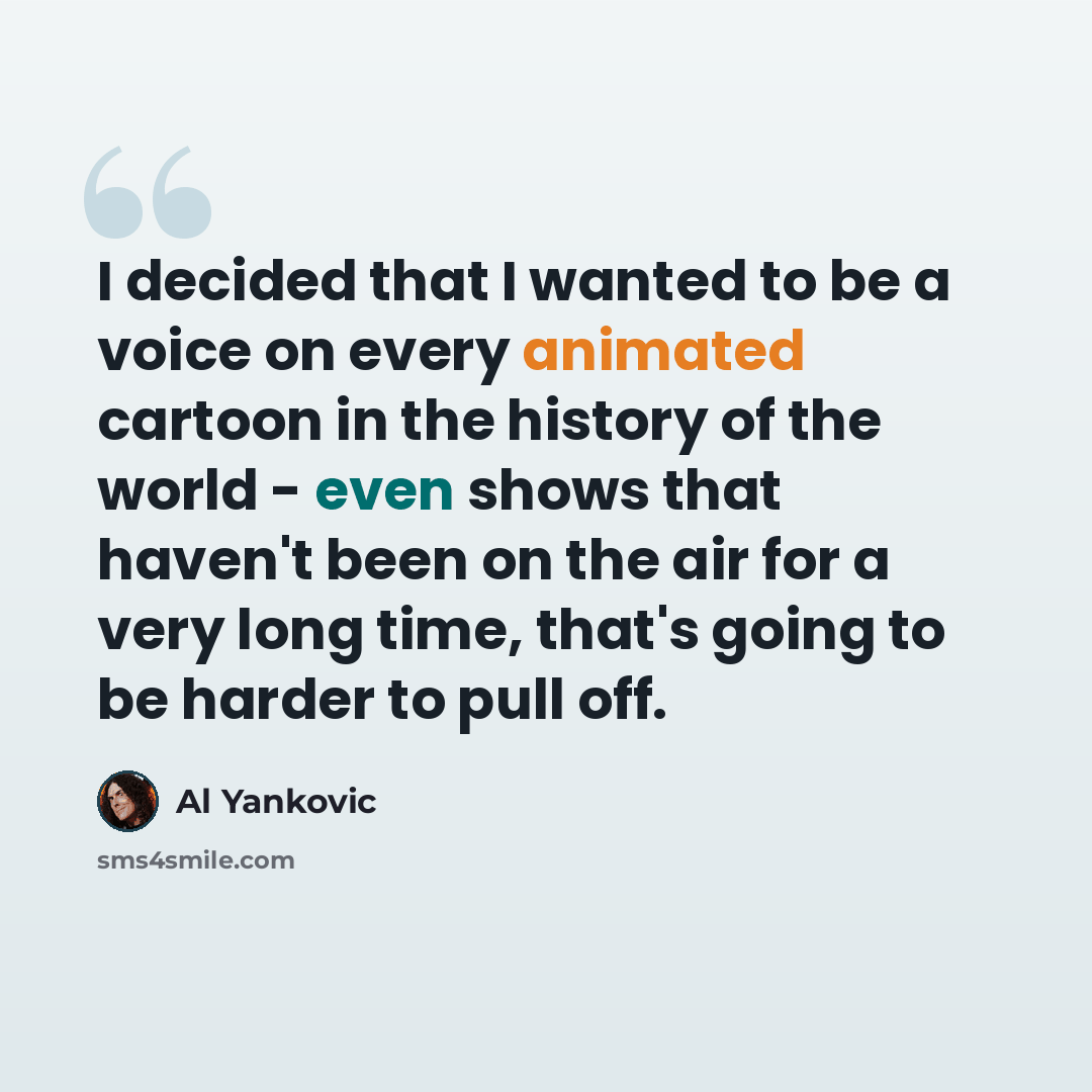 “I decided that I wanted to be a voice on every animated cartoon in the history of the world - even shows that haven't been on the air for a very long time, that's going to be harder to pull off.” quote by Al Yankovic