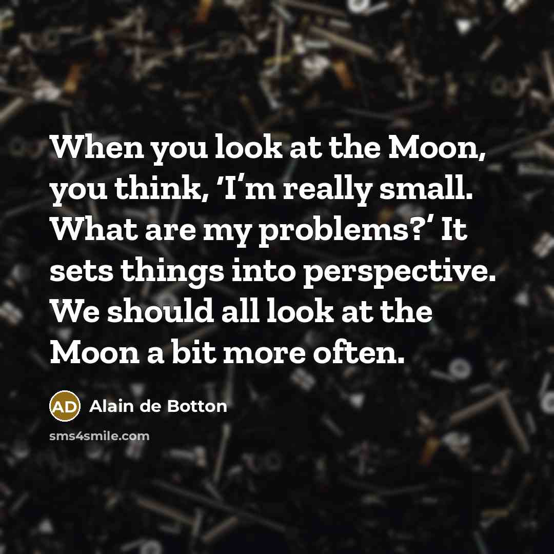 “When you look at the Moon, you think, ‘I’m really small. What are my problems?’ It sets things into perspective. We should all look at the Moon a bit more often.” quote by Alain de Botton