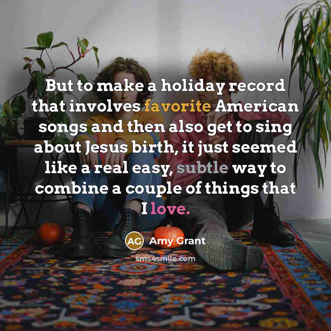 “But to make a holiday record that involves favorite American songs and then also get to sing about Jesus birth, it just seemed like a real easy, subtle way to combine a couple of things that I love.” quote by Amy Grant