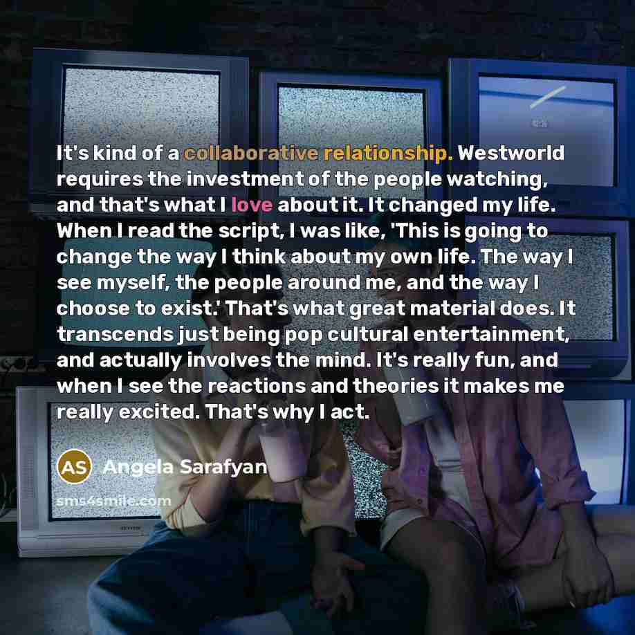 “It's kind of a collaborative relationship. Westworld requires the investment of the people watching, and that's what I love about it. It changed my life. When I read the script, I was like, 'This is going to change the way I think about my own life. The way I see myself, the people around me, and…” quote by Angela Sarafyan
