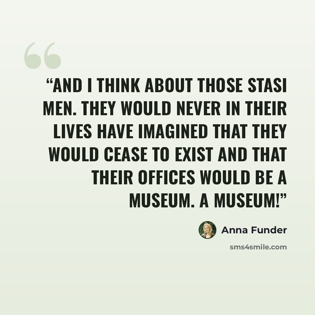 “And I think about those Stasi men. They would never in their lives have imagined that they would cease to exist and that their offices would be a museum. A museum!” quote by Anna Funder