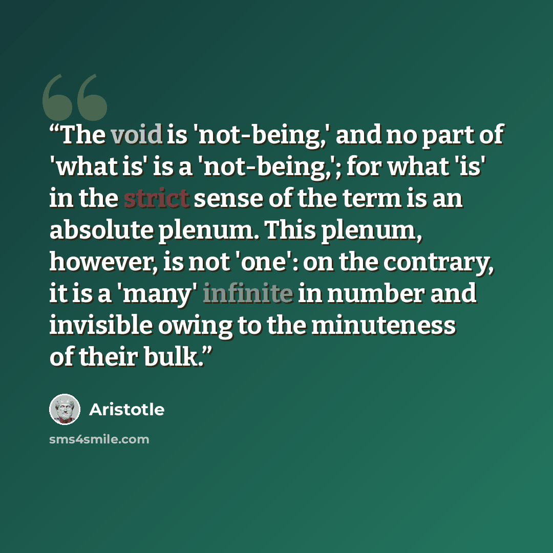 “The void is 'not-being,' and no part of 'what is' is a 'not-being,'; for what 'is' in the strict sense of the term is an absolute plenum. This plenum, however, is not 'one': on the contrary, it is a 'many' infinite in number and invisible owing to the minuteness of their bulk.” quote by Aristotle