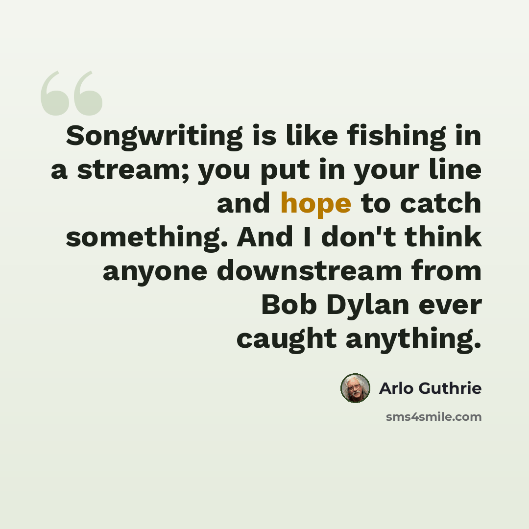 “Songwriting is like fishing in a stream; you put in your line and hope to catch something. And I don't think anyone downstream from Bob Dylan ever caught anything.” quote by Arlo Guthrie