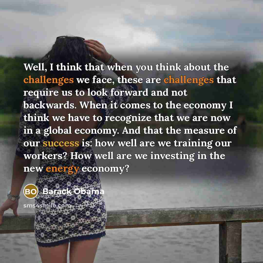 “Well, I think that when you think about the challenges we face, these are challenges that require us to look forward and not backwards. When it comes to the economy I think we have to recognize that we are now in a global economy. And that the measure of our success is: how well are we training…” quote by Barack Obama