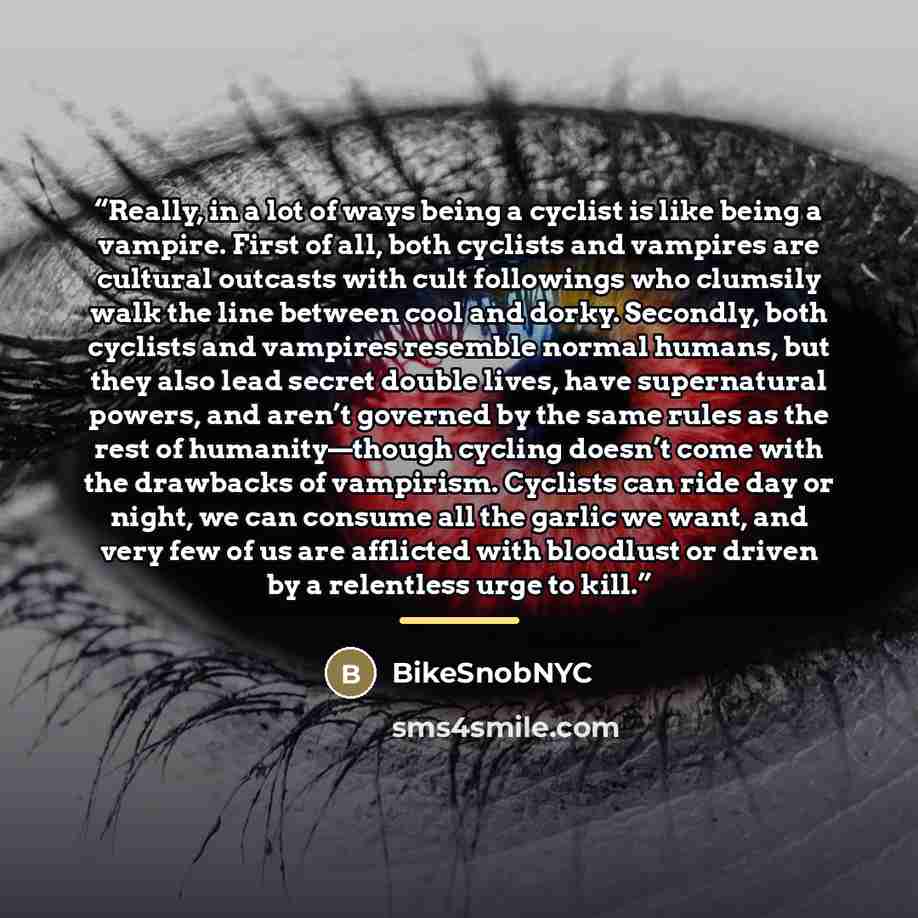 “Really, in a lot of ways being a cyclist is like being a vampire. First of all, both cyclists and vampires are cultural outcasts with cult followings who clumsily walk the line between cool and dorky. Secondly, both cyclists and vampires resemble normal humans, but they also lead secret double…” quote by BikeSnobNYC