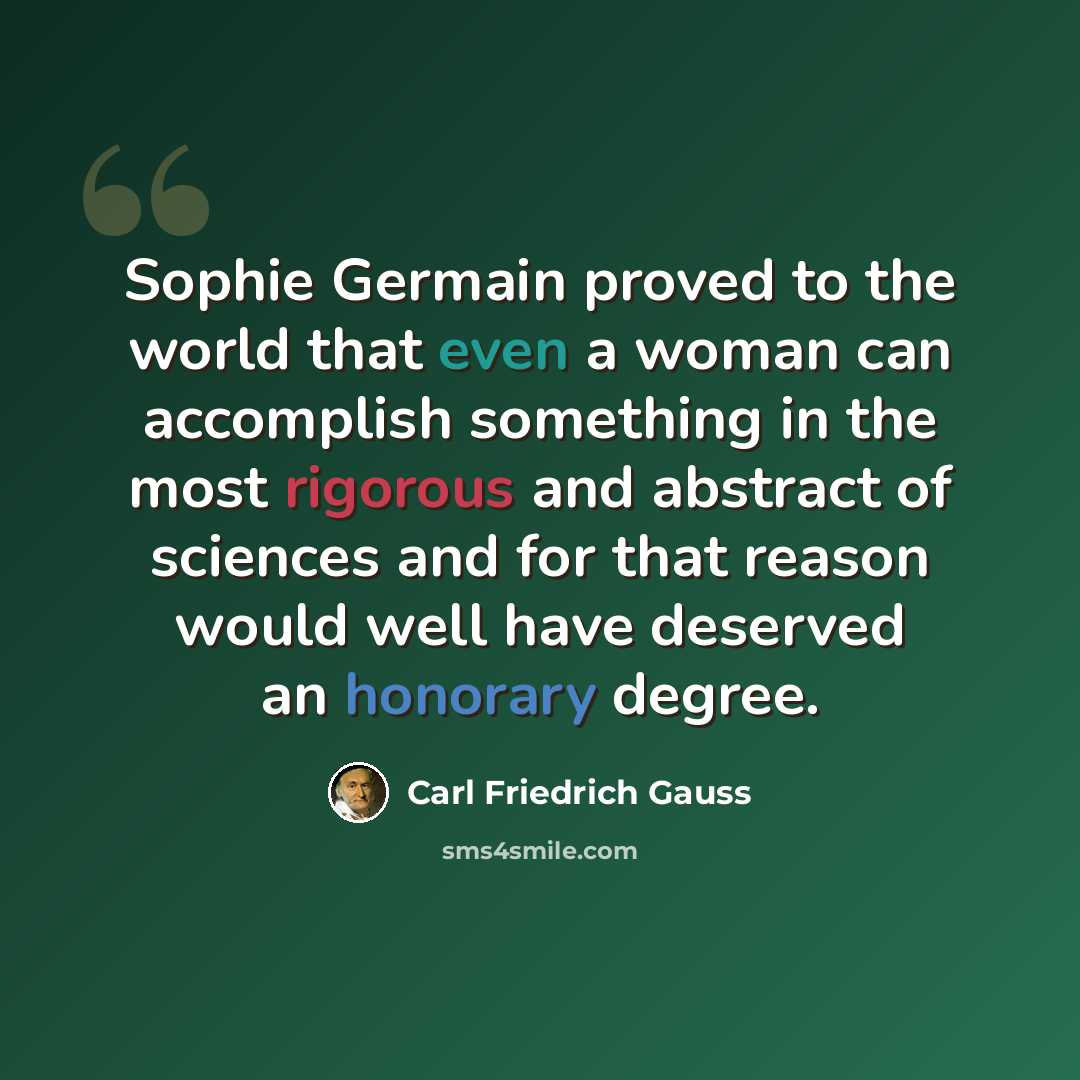 “Sophie Germain proved to the world that even a woman can accomplish something in the most rigorous and abstract of sciences and for that reason would well have deserved an honorary degree.” quote by Carl Friedrich Gauss
