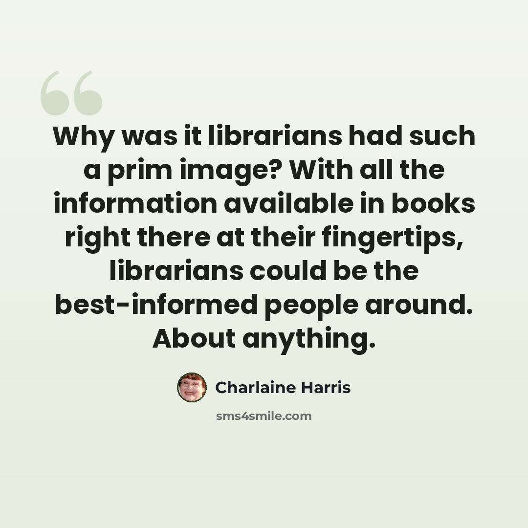 “Why was it librarians had such a prim image? With all the information available in books right there at their fingertips, librarians could be the best-informed people around. About anything.” quote by Charlaine Harris