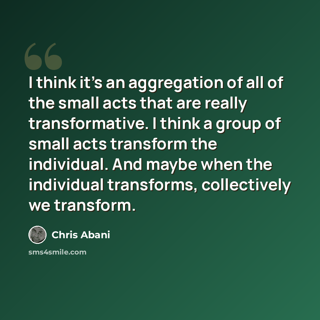 “I think it's an aggregation of all of the small acts that are really transformative. I think a group of small acts transform the individual. And maybe when the individual transforms, collectively we transform.” quote by Chris Abani