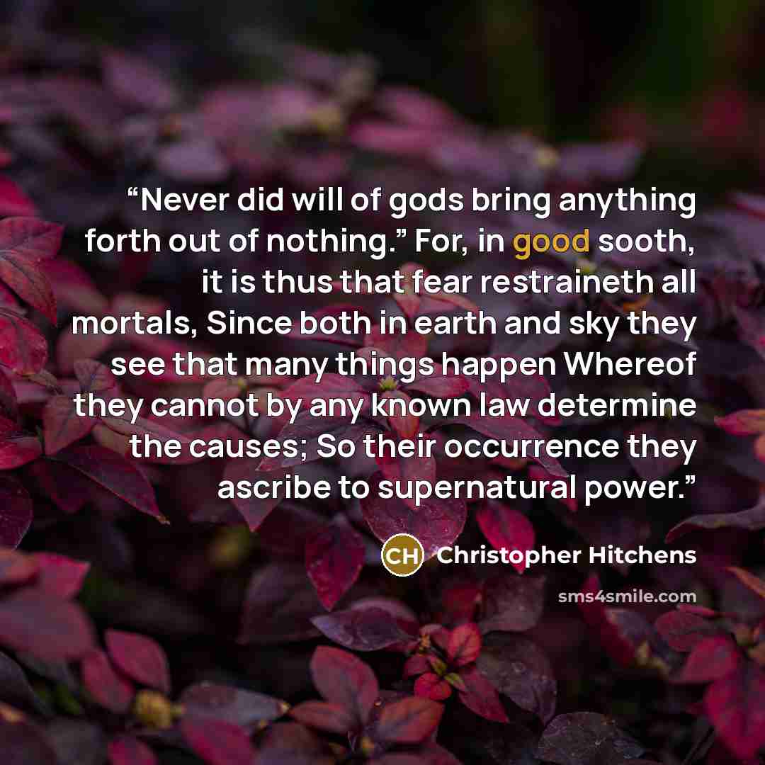 “Never did will of gods bring anything forth out of nothing.” For, in good sooth, it is thus that fear restraineth all mortals, Since both in earth and sky they see that many things happen Whereof they cannot by any known law determine the causes; So their occurrence they ascribe to supernatural…” quote by Christopher Hitchens