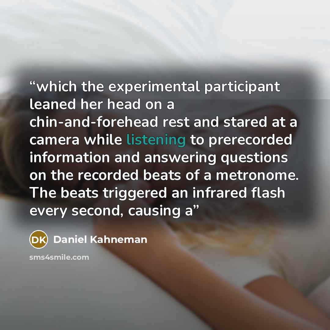 “which the experimental participant leaned her head on a chin-and-forehead rest and stared at a camera while listening to prerecorded information and answering questions on the recorded beats of a metronome. The beats triggered an infrared flash every second, causing a” quote by Daniel Kahneman