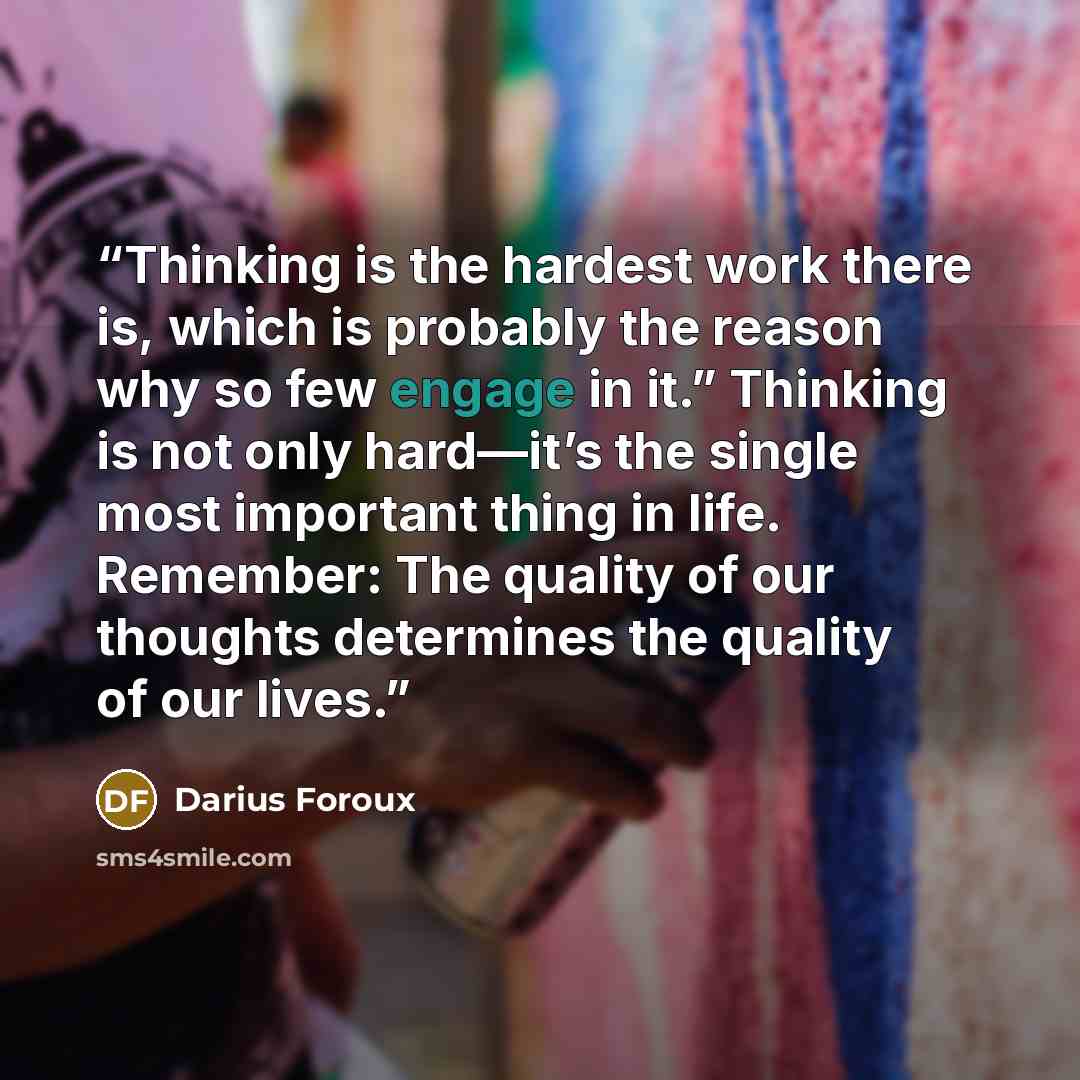 “Thinking is the hardest work there is, which is probably the reason why so few engage in it.” Thinking is not only hard—it’s the single most important thing in life. Remember: The quality of our thoughts determines the quality of our lives.” quote by Darius Foroux