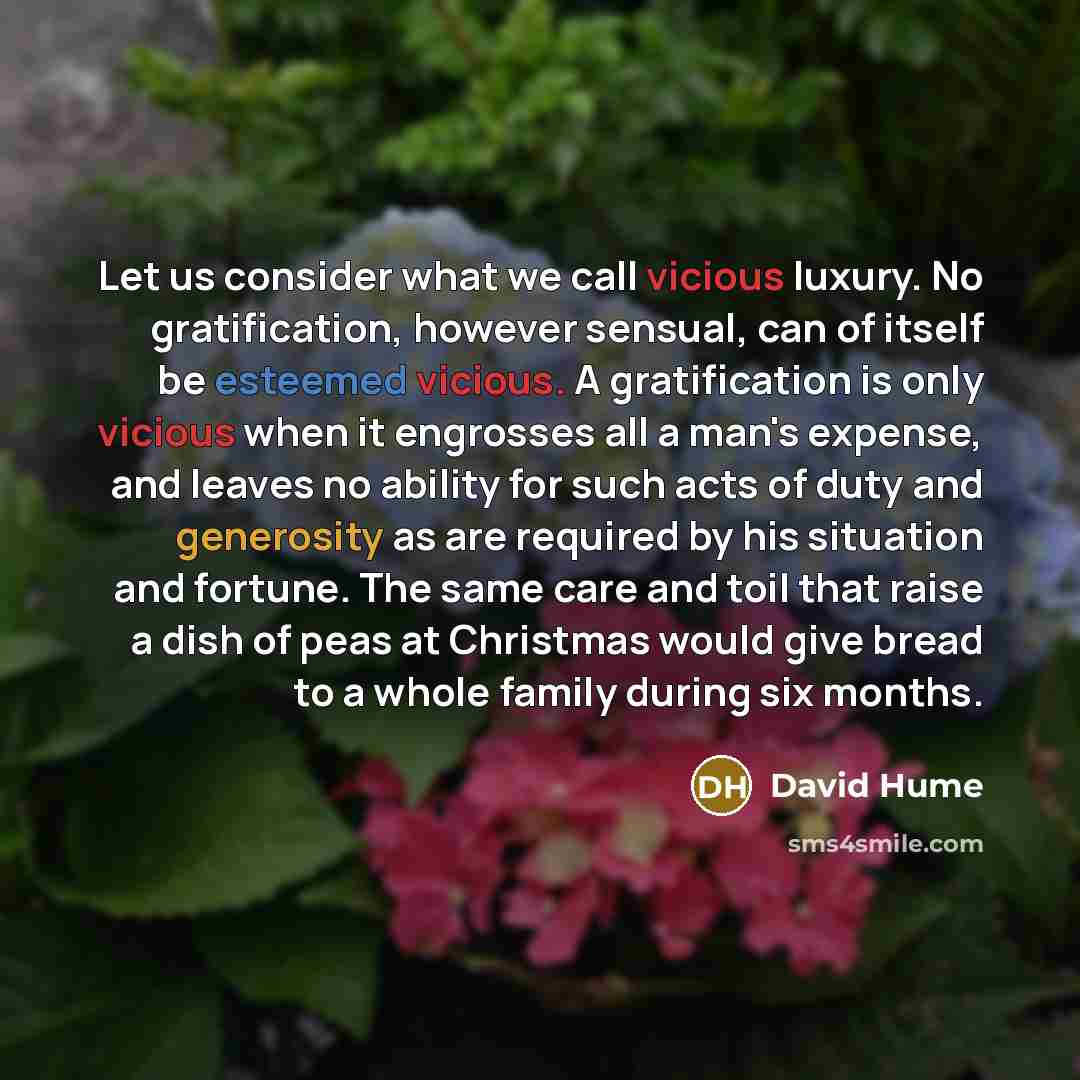 “Let us consider what we call vicious luxury. No gratification, however sensual, can of itself be esteemed vicious. A gratification is only vicious when it engrosses all a man's expense, and leaves no ability for such acts of duty and generosity as are required by his situation and fortune. The…” quote by David Hume