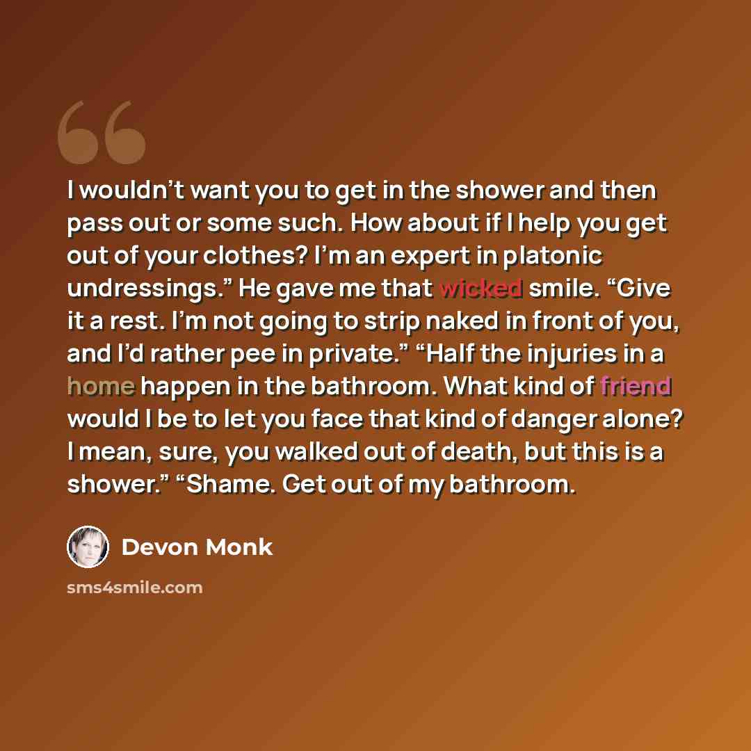 “I wouldn’t want you to get in the shower and then pass out or some such. How about if I help you get out of your clothes? I’m an expert in platonic undressings.” He gave me that wicked smile. “Give it a rest. I’m not going to strip naked in front of you, and I’d rather pee in private.” “Half the…” quote by Devon Monk