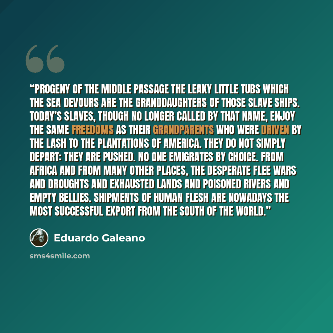 “PROGENY OF THE MIDDLE PASSAGE The leaky little tubs which the sea devours are the granddaughters of those slave ships. Today’s slaves, though no longer called by that name, enjoy the same freedoms as their grandparents who were driven by the lash to the plantations of America. They do not simply…” quote by Eduardo Galeano