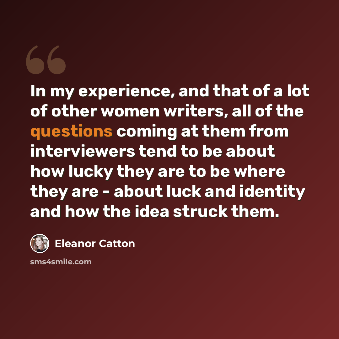 “In my experience, and that of a lot of other women writers, all of the questions coming at them from interviewers tend to be about how lucky they are to be where they are - about luck and identity and how the idea struck them.” quote by Eleanor Catton