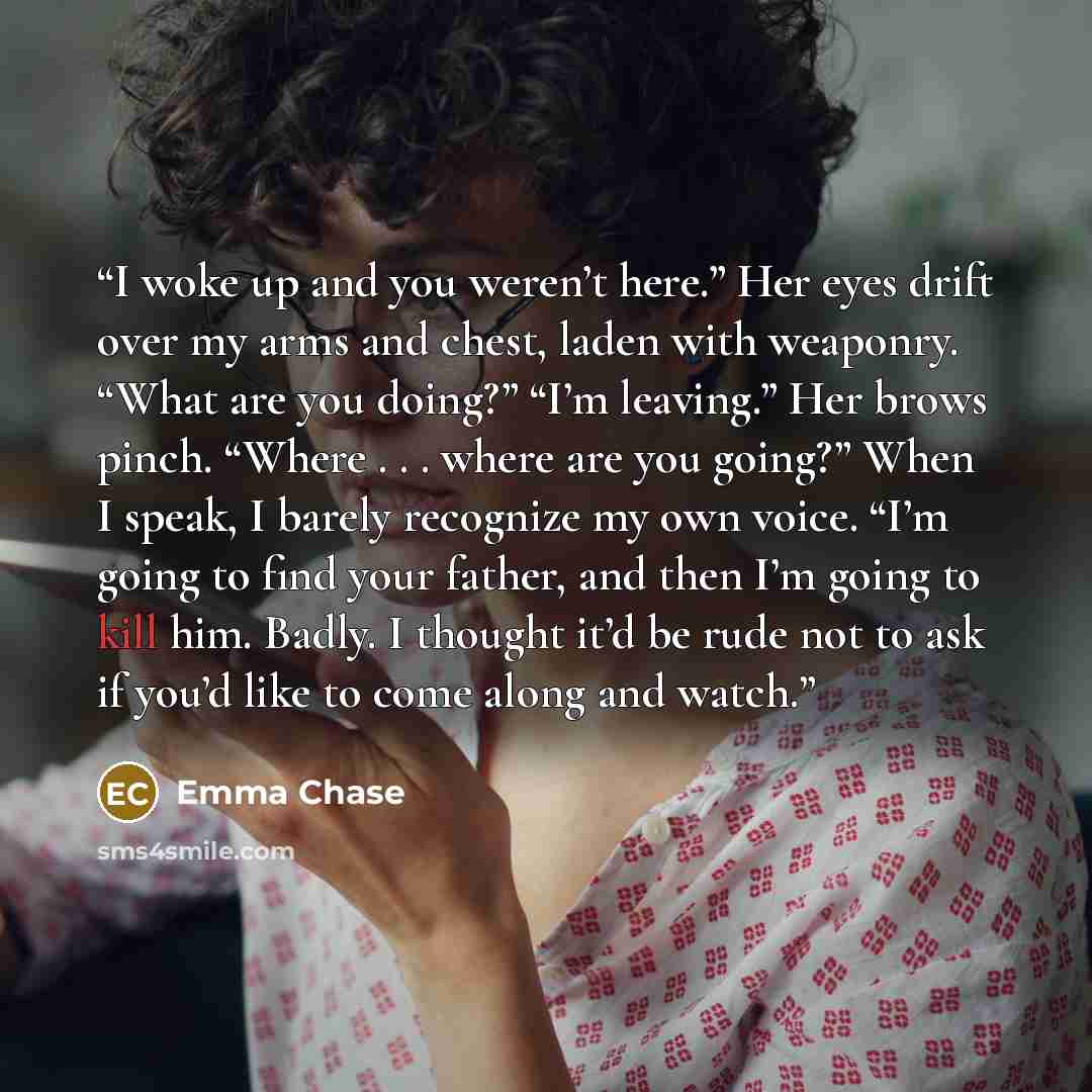 “I woke up and you weren’t here.” Her eyes drift over my arms and chest, laden with weaponry. “What are you doing?” “I’m leaving.” Her brows pinch. “Where . . . where are you going?” When I speak, I barely recognize my own voice. “I’m going to find your father, and then I’m going to kill him…” quote by Emma Chase