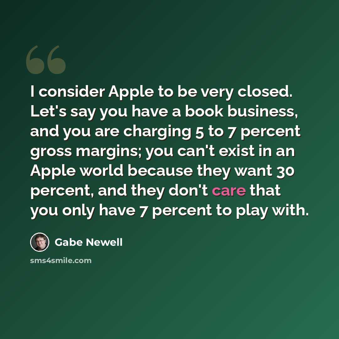 “I consider Apple to be very closed. Let's say you have a book business, and you are charging 5 to 7 percent gross margins; you can't exist in an Apple world because they want 30 percent, and they don't care that you only have 7 percent to play with.” quote by Gabe Newell
