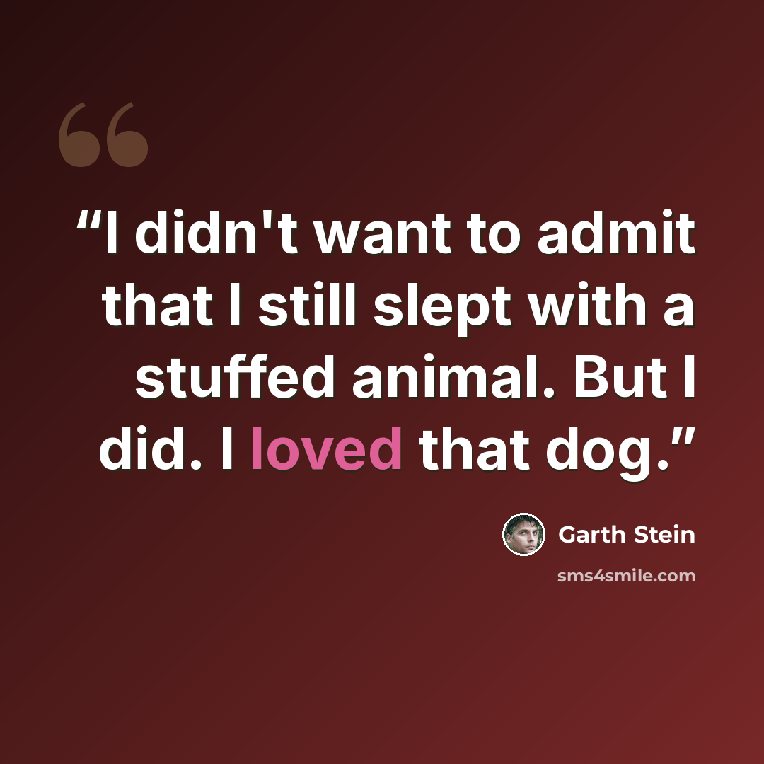 “I didn't want to admit that I still slept with a stuffed animal. But I did. I loved that dog.” quote by Garth Stein