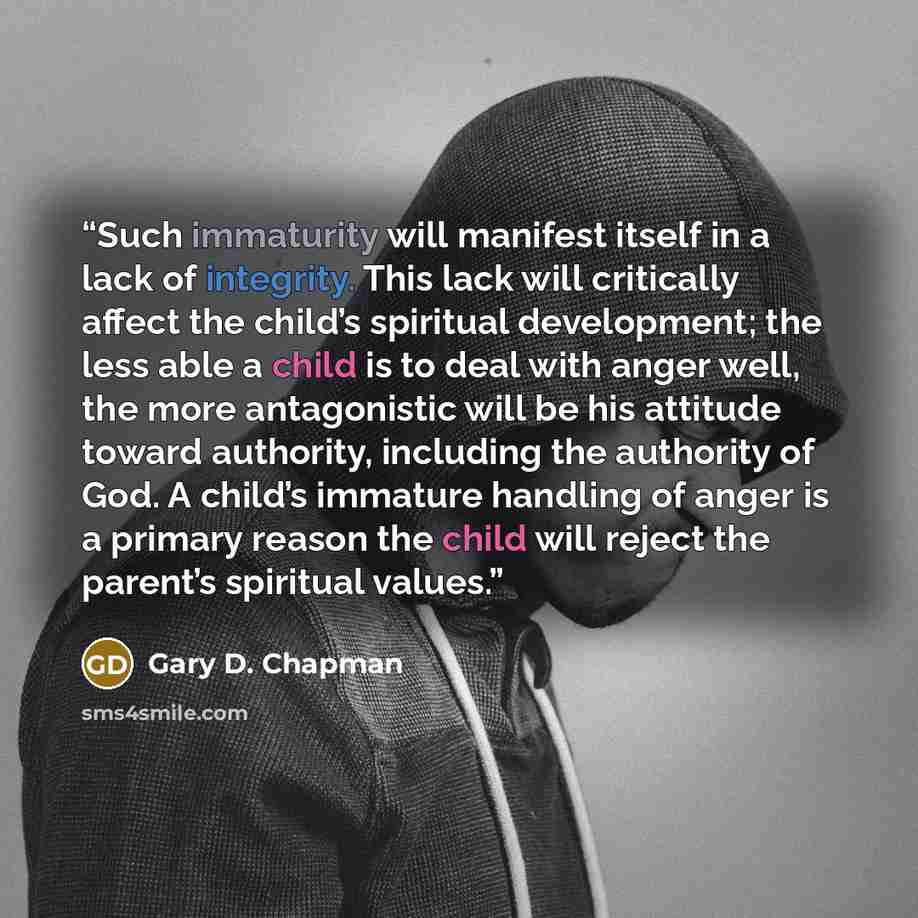 “Such immaturity will manifest itself in a lack of integrity. This lack will critically affect the child’s spiritual development; the less able a child is to deal with anger well, the more antagonistic will be his attitude toward authority, including the authority of God. A child’s immature…” quote by Gary D. Chapman
