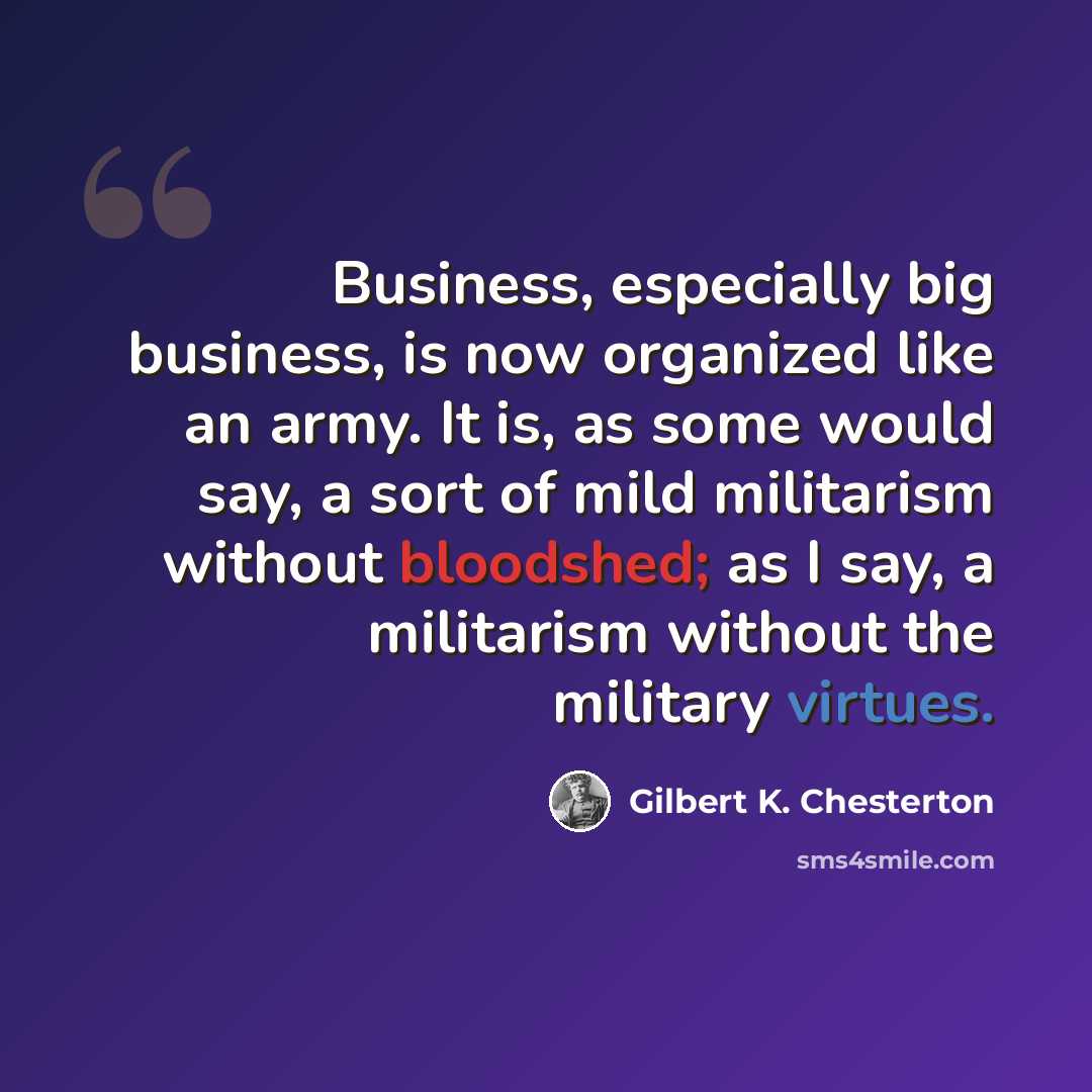 “Business, especially big business, is now organized like an army. It is, as some would say, a sort of mild militarism without bloodshed; as I say, a militarism without the military virtues.” quote by Gilbert K. Chesterton