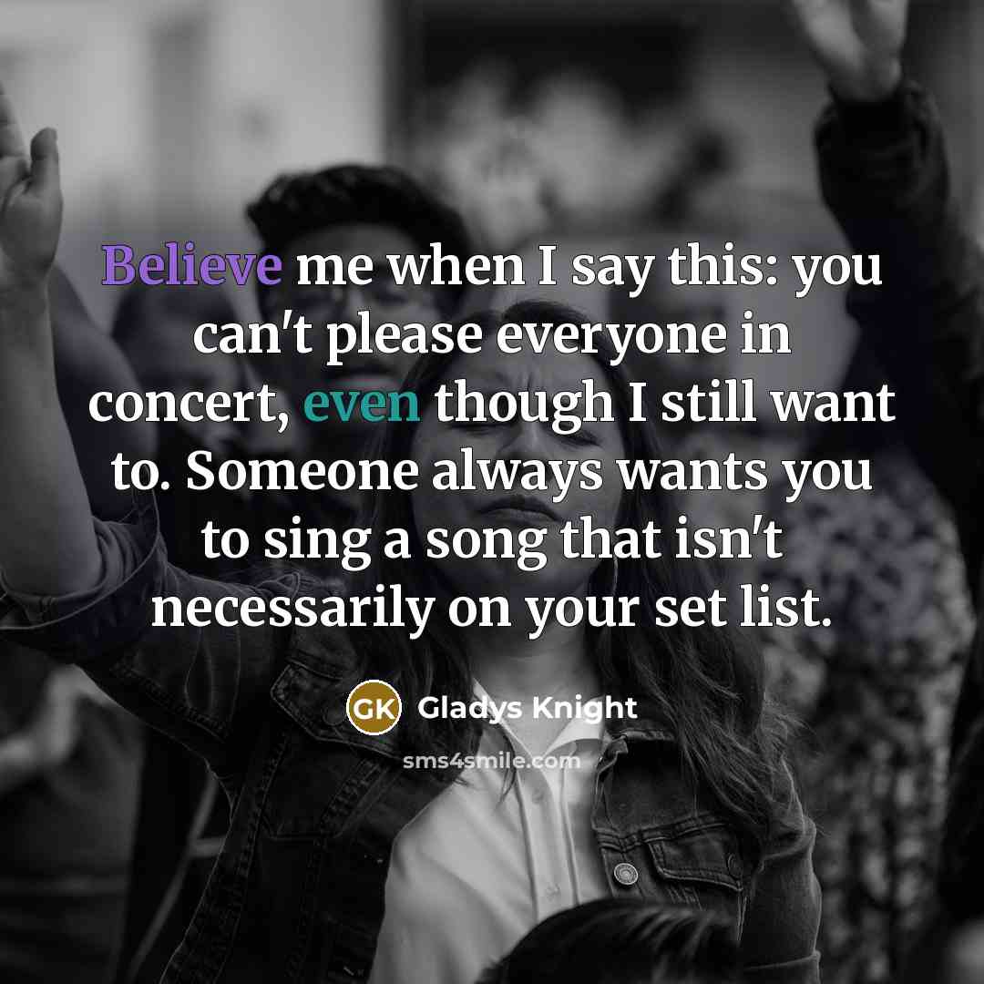 “Believe me when I say this: you can't please everyone in concert, even though I still want to. Someone always wants you to sing a song that isn't necessarily on your set list.” quote by Gladys Knight