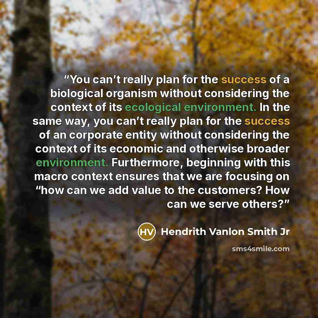 “You can’t really plan for the success of a biological organism without considering the context of its ecological environment. In the same way, you can’t really plan for the success of an corporate entity without considering the context of its economic and otherwise broader environment…” quote by Hendrith Vanlon Smith Jr