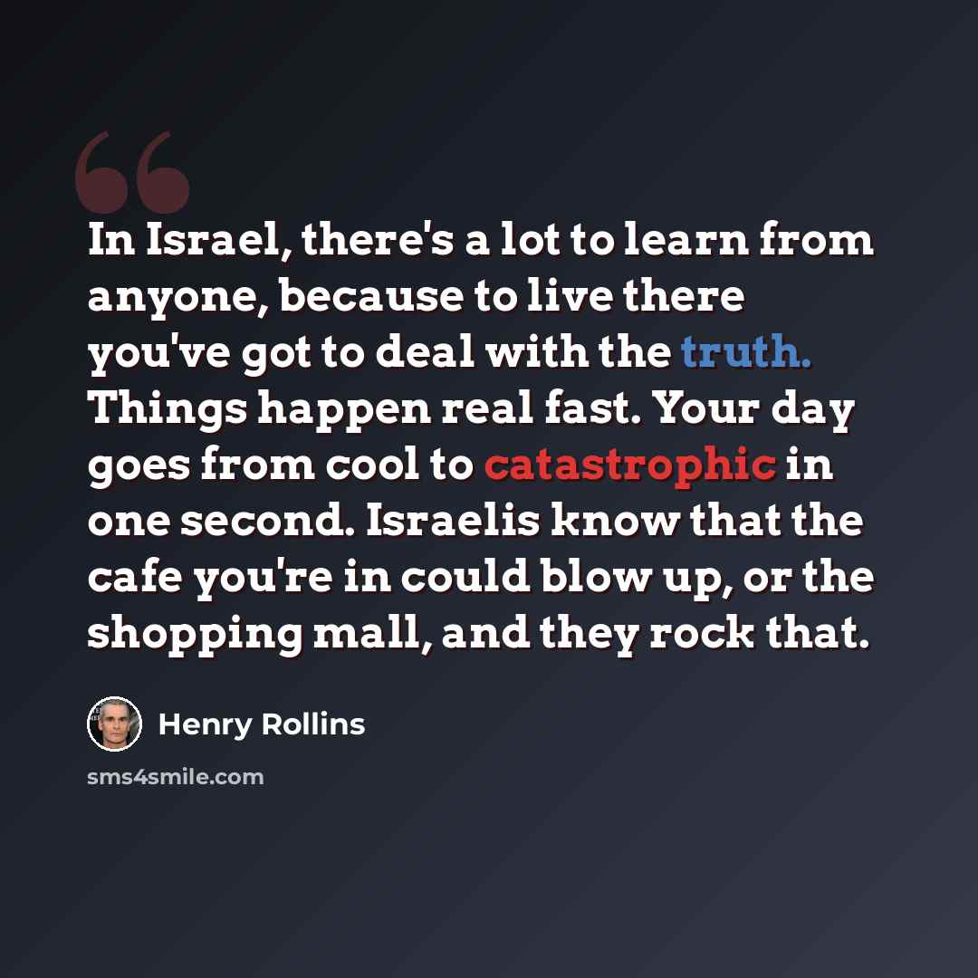 “In Israel, there's a lot to learn from anyone, because to live there you've got to deal with the truth. Things happen real fast. Your day goes from cool to catastrophic in one second. Israelis know that the cafe you're in could blow up, or the shopping mall, and they rock that.” quote by Henry Rollins