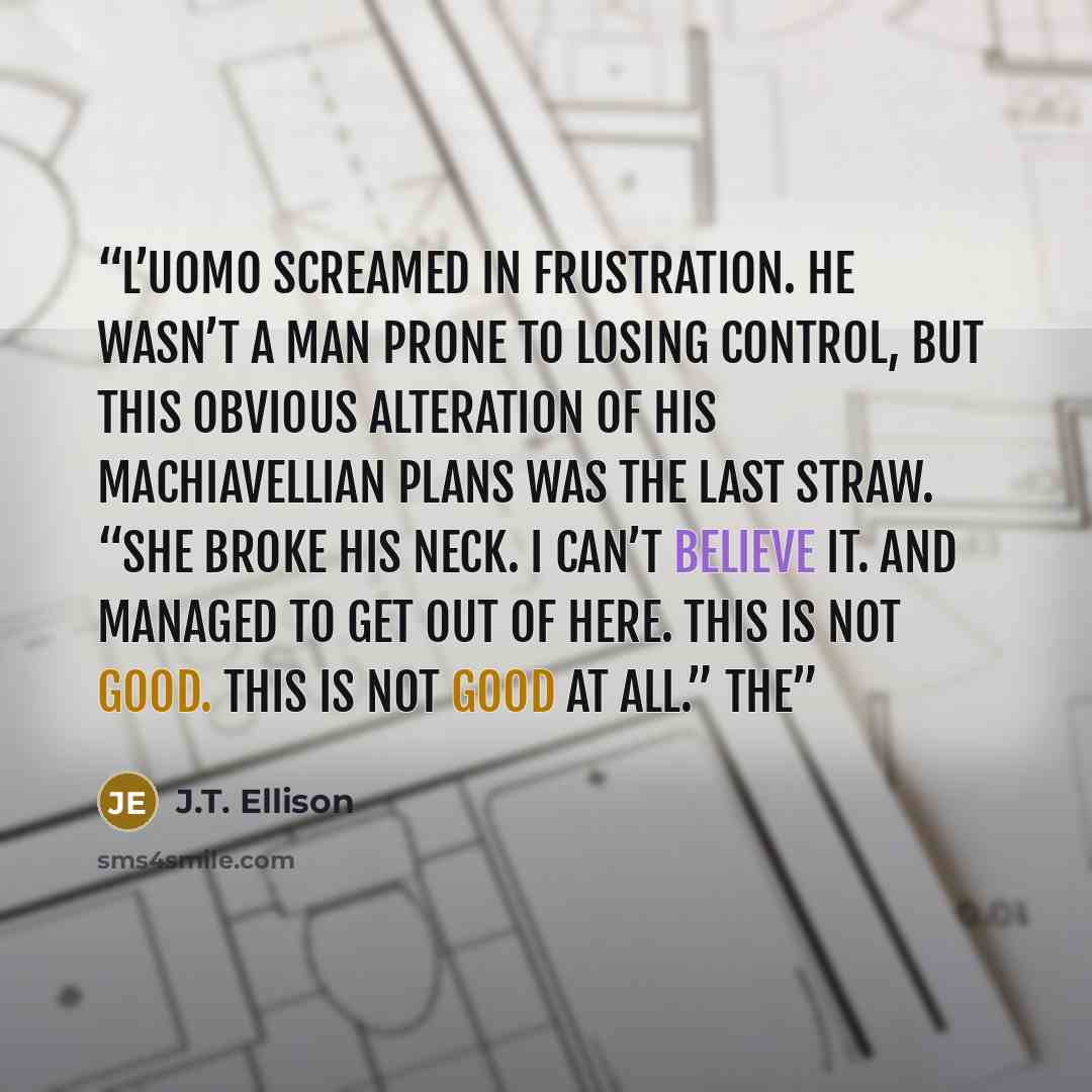 “L’Uomo screamed in frustration. He wasn’t a man prone to losing control, but this obvious alteration of his Machiavellian plans was the last straw. “She broke his neck. I can’t believe it. And managed to get out of here. This is not good. This is not good at all.” The” quote by J.T. Ellison
