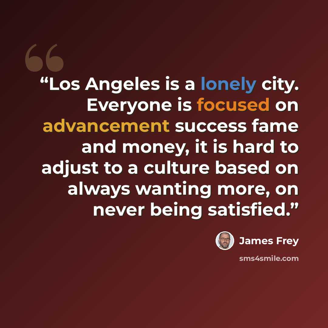 “Los Angeles is a lonely city. Everyone is focused on advancement success fame and money, it is hard to adjust to a culture based on always wanting more, on never being satisfied.” quote by James Frey