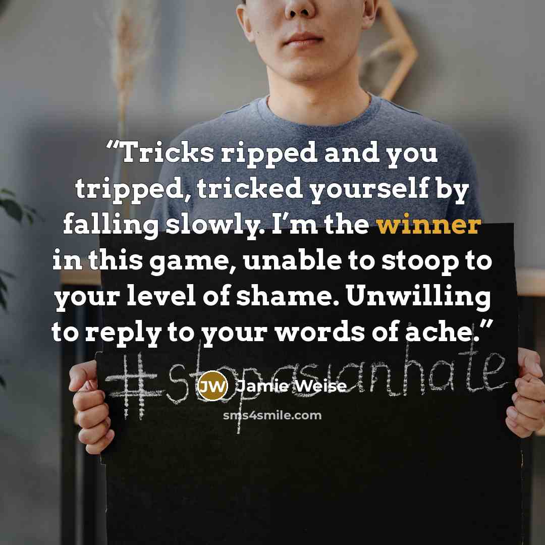 “Tricks ripped and you tripped, tricked yourself by falling slowly. I’m the winner in this game, unable to stoop to your level of shame. Unwilling to reply to your words of ache.” quote by Jamie Weise