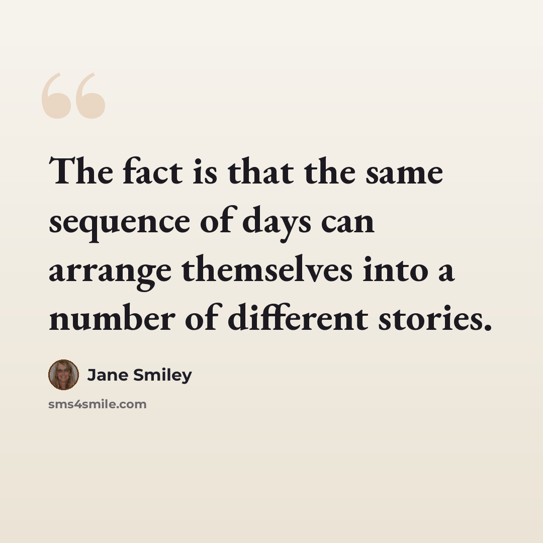 “The fact is that the same sequence of days can arrange themselves into a number of different stories.” quote by Jane Smiley