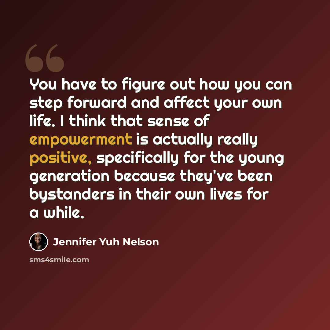 “You have to figure out how you can step forward and affect your own life. I think that sense of empowerment is actually really positive, specifically for the young generation because they've been bystanders in their own lives for a while.” quote by Jennifer Yuh Nelson