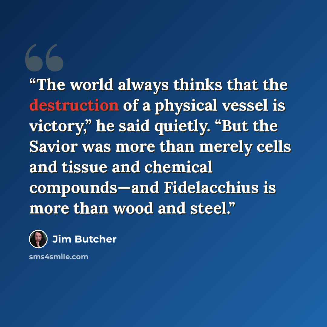 “The world always thinks that the destruction of a physical vessel is victory,” he said quietly. “But the Savior was more than merely cells and tissue and chemical compounds—and Fidelacchius is more than wood and steel.” quote by Jim Butcher